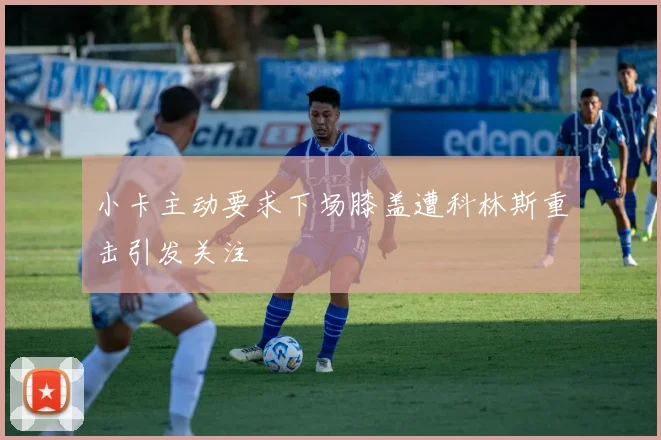 小卡主动要求下场膝盖遭科林斯重击引发关注