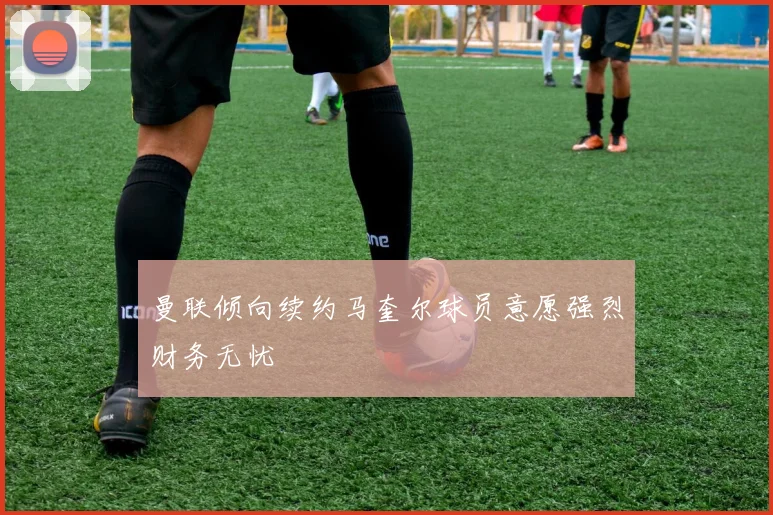 曼联倾向续约马奎尔球员意愿强烈财务无忧