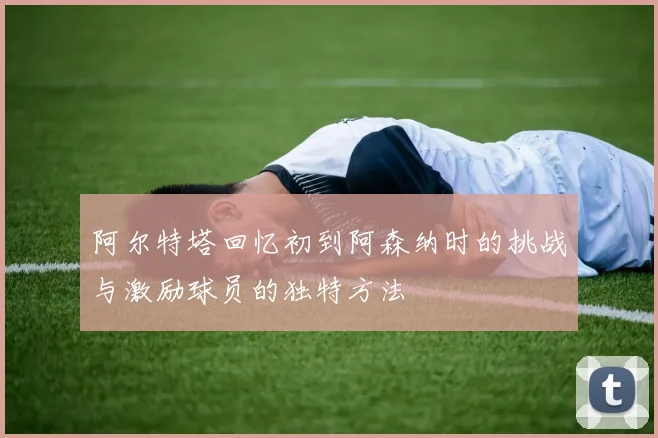 阿尔特塔回忆初到阿森纳时的挑战与激励球员的独特方法