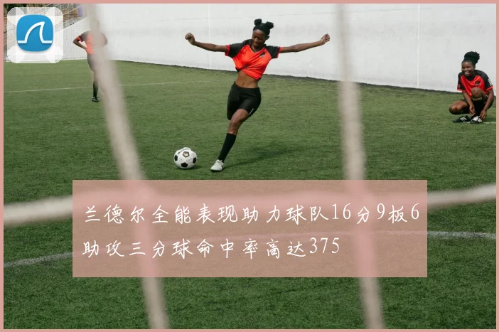 兰德尔全能表现助力球队16分9板6助攻三分球命中率高达375