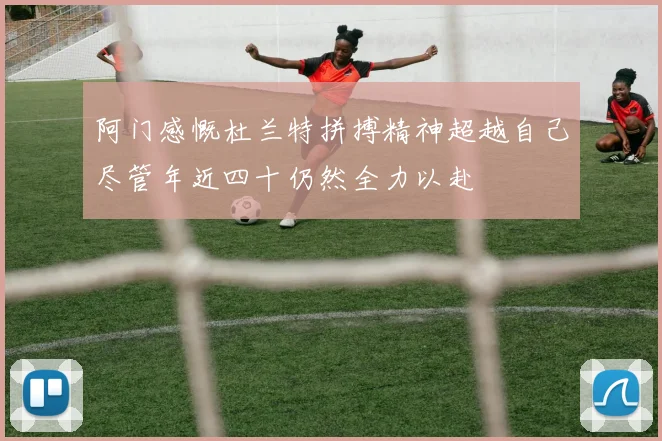 阿门感慨杜兰特拼搏精神超越自己尽管年近四十仍然全力以赴