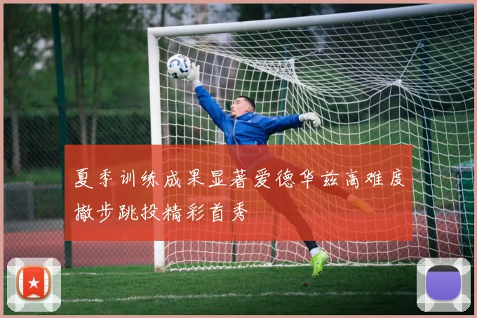 夏季训练成果显著爱德华兹高难度撤步跳投精彩首秀