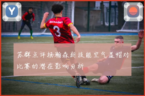 苏群点评杨瀚森新技能空气盖帽对比赛的潜在影响分析