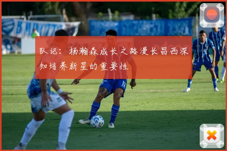 队记：杨瀚森成长之路漫长昌西深知培养新星的重要性