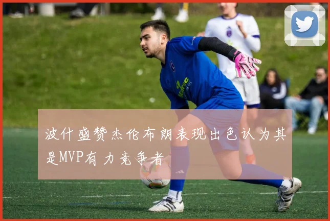 波什盛赞杰伦布朗表现出色认为其是MVP有力竞争者