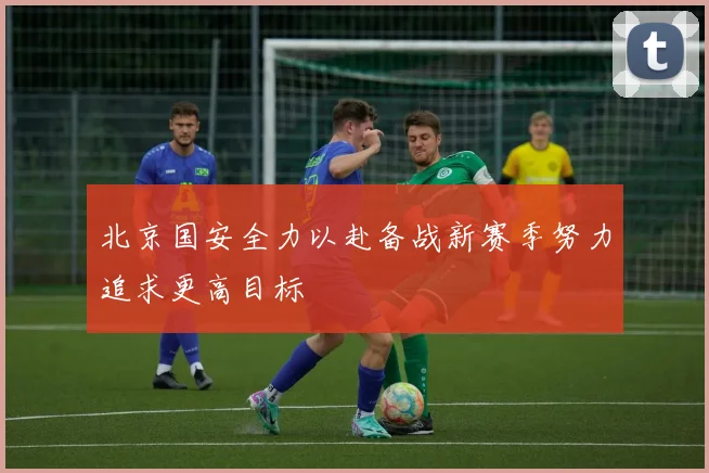北京国安全力以赴备战新赛季努力追求更高目标