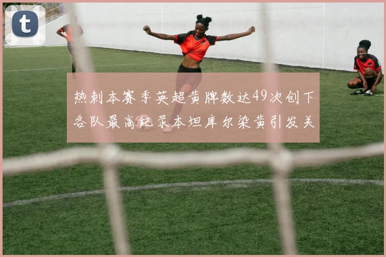 热刺本赛季英超黄牌数达49次创下各队最高纪录本坦库尔染黄引发关注