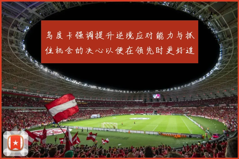 乌度卡强调提升逆境应对能力与抓住机会的决心以便在领先时更好追击对手