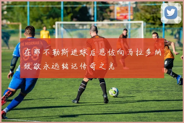 在那不勒斯进球后恩佐向马拉多纳致敬永远铭记传奇之光