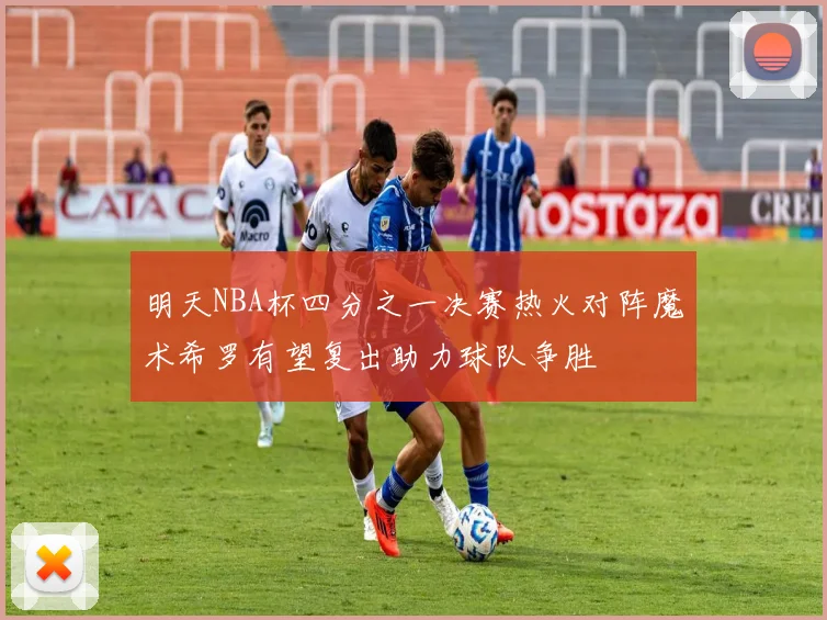 明天NBA杯四分之一决赛热火对阵魔术希罗有望复出助力球队争胜