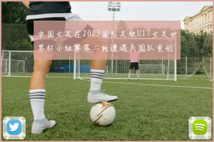 中国女足在2025国际足联U17女足世界杯小组赛第二轮遭遇美国队重创以2比5落败