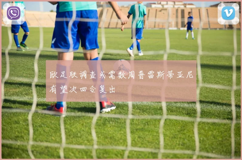 欧足联调查或需数周普雷斯蒂亚尼有望次回合复出