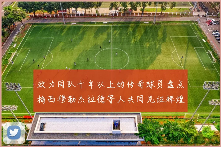 效力同队十年以上的传奇球员盘点梅西穆勒杰拉德等人共同见证辉煌岁月