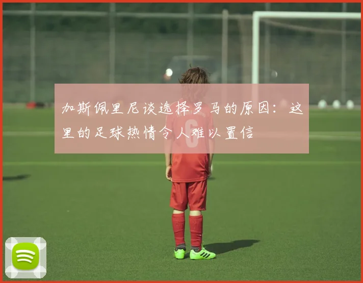 加斯佩里尼谈选择罗马的原因：这里的足球热情令人难以置信