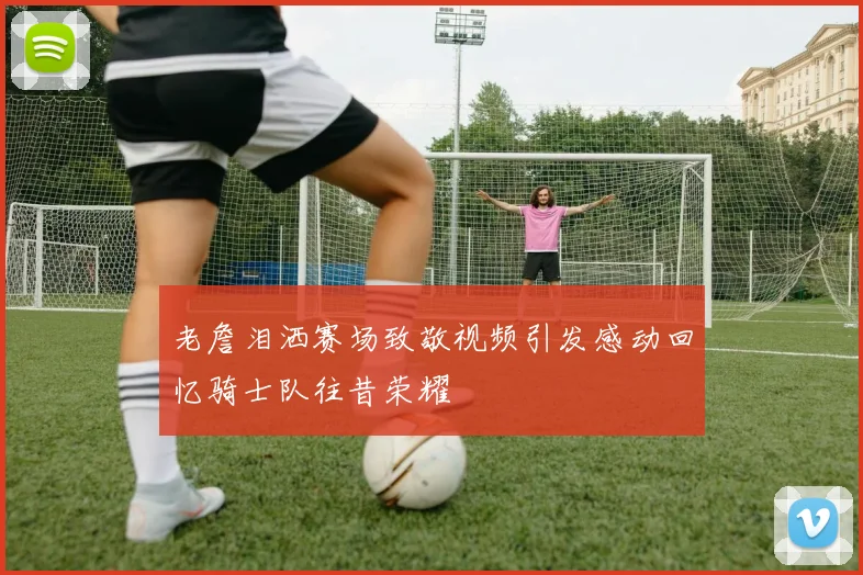 老詹泪洒赛场致敬视频引发感动回忆骑士队往昔荣耀