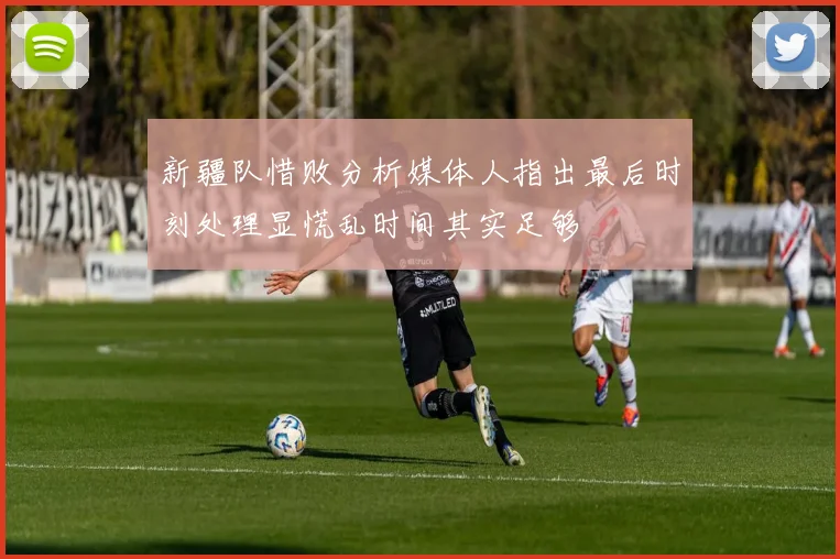 新疆队惜败分析媒体人指出最后时刻处理显慌乱时间其实足够