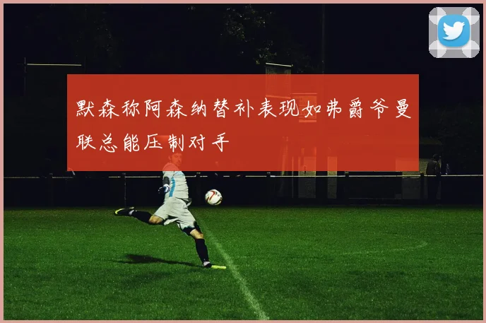 默森称阿森纳替补表现如弗爵爷曼联总能压制对手