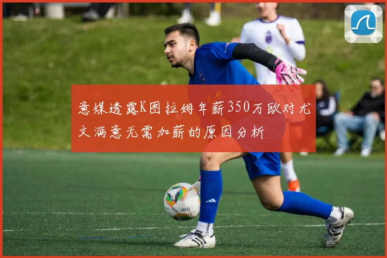 意媒透露K图拉姆年薪350万欧对尤文满意无需加薪的原因分析