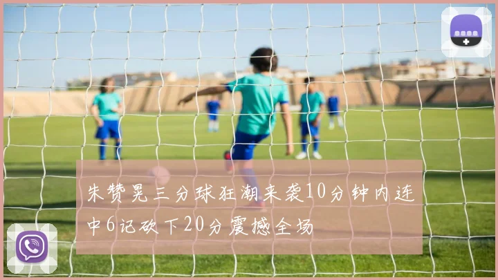 朱赞晃三分球狂潮来袭10分钟内连中6记砍下20分震撼全场