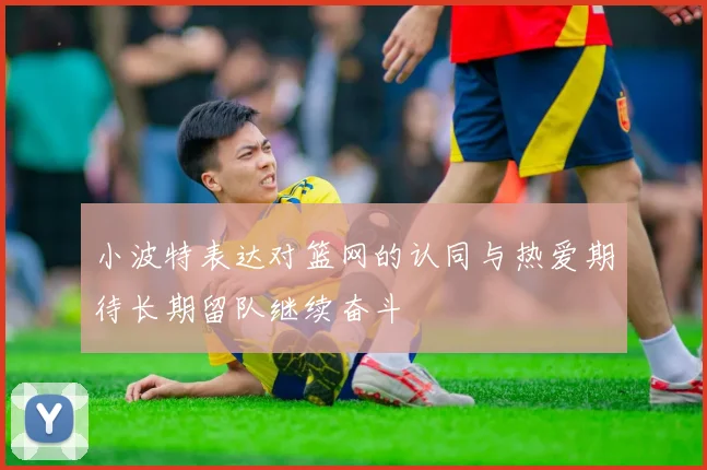 小波特表达对篮网的认同与热爱期待长期留队继续奋斗