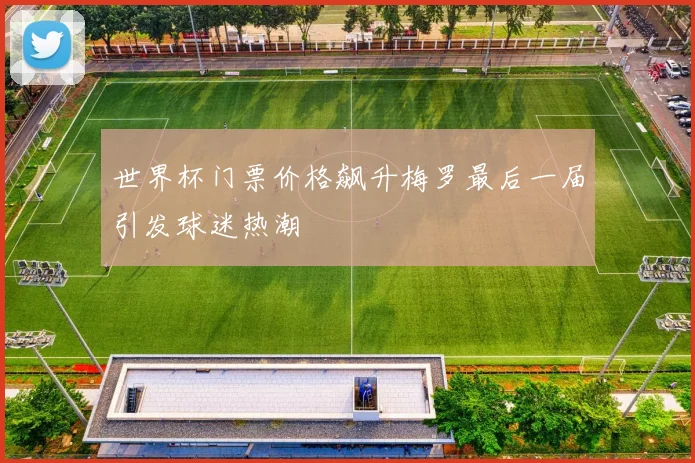 世界杯门票价格飙升梅罗最后一届引发球迷热潮