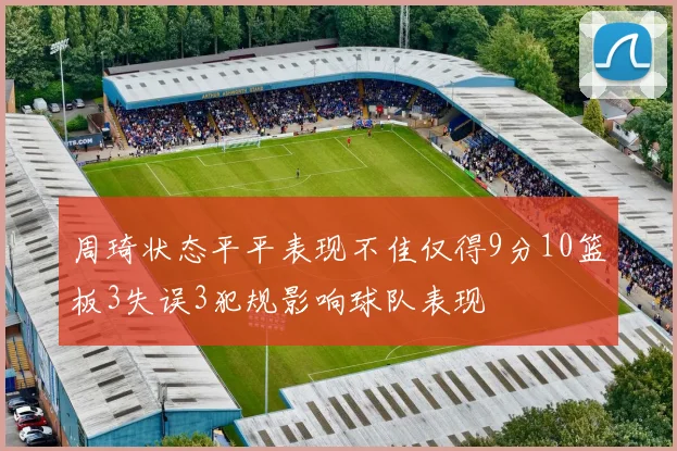 周琦状态平平表现不佳仅得9分10篮板3失误3犯规影响球队表现