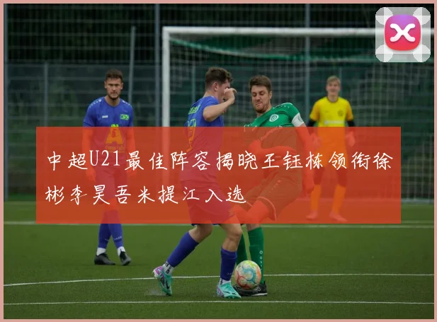 中超U21最佳阵容揭晓王钰栋领衔徐彬李昊吾米提江入选