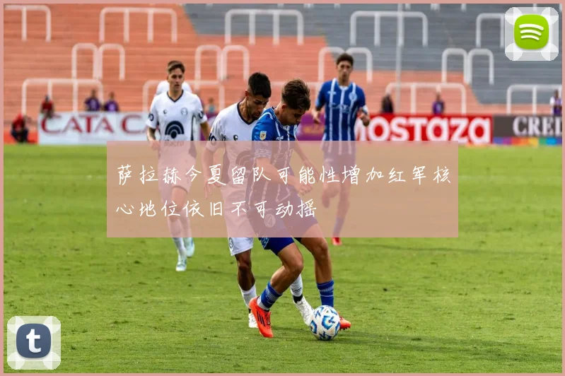 萨拉赫今夏留队可能性增加红军核心地位依旧不可动摇