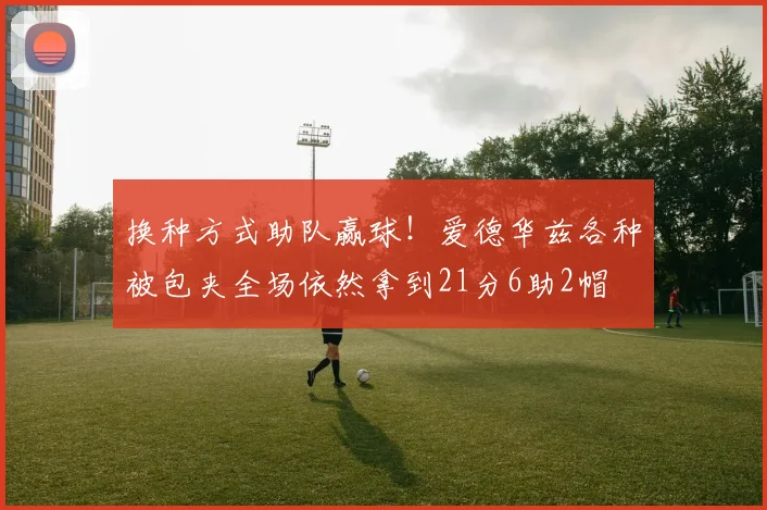 换种方式助队赢球！爱德华兹各种被包夹全场依然拿到21分6助2帽