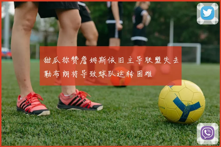 甜瓜称赞詹姆斯依旧主导联盟失去勒布朗将导致球队运转困难