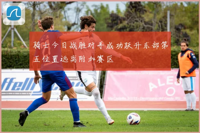 骑士今日战胜对手成功跃升东部第五位置远离附加赛区
