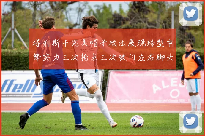 塔利斯卡完美帽子戏法展现转型中锋实力三次抢点三次破门左右脚头球俱佳