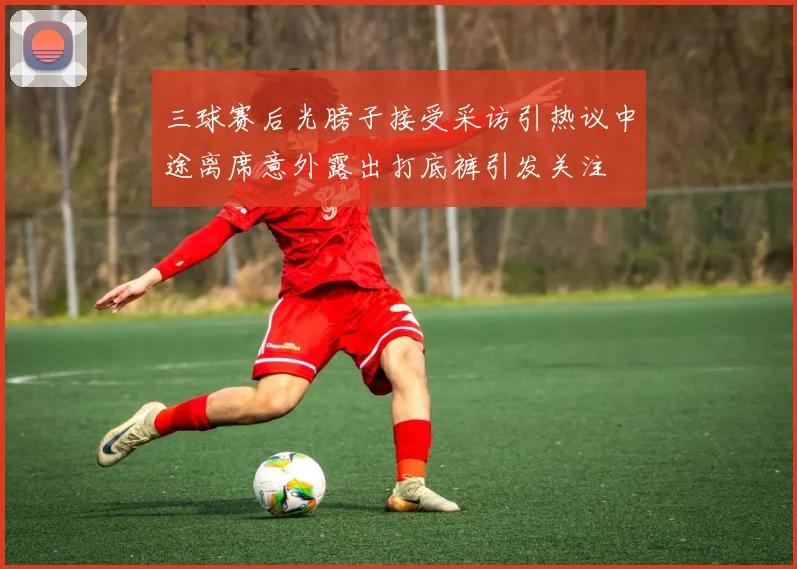 三球赛后光膀子接受采访引热议中途离席意外露出打底裤引发关注