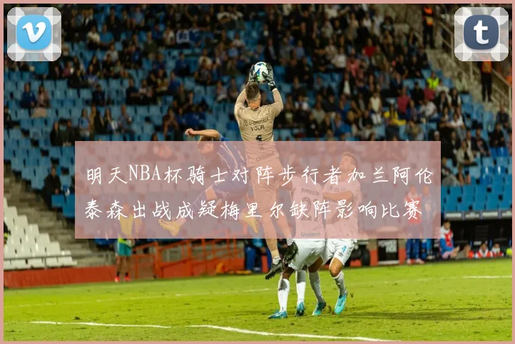 明天NBA杯骑士对阵步行者加兰阿伦泰森出战成疑梅里尔缺阵影响比赛走势