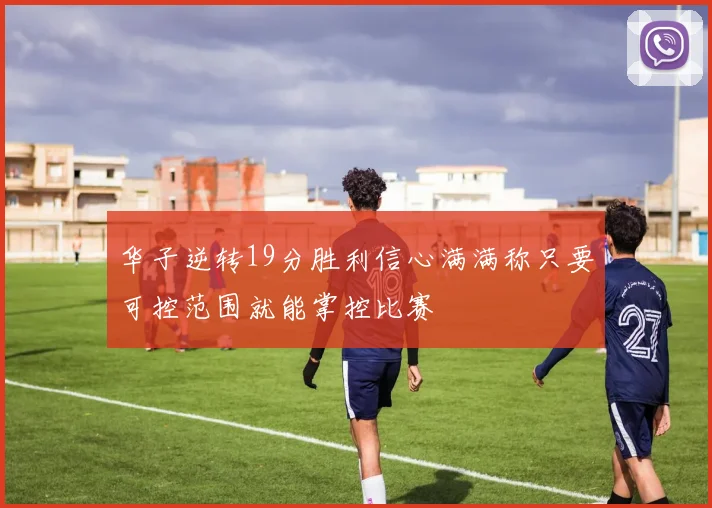 华子逆转19分胜利信心满满称只要可控范围就能掌控比赛