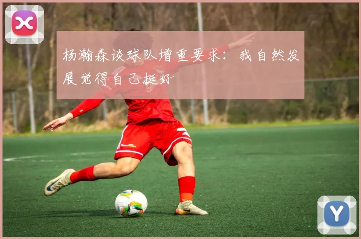 杨瀚森谈球队增重要求：我自然发展觉得自己挺好