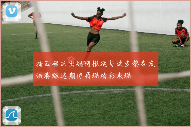 梅西确认出战阿根廷与波多黎各友谊赛球迷期待再现精彩表现