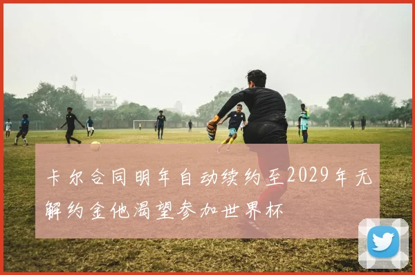 卡尔合同明年自动续约至2029年无解约金他渴望参加世界杯