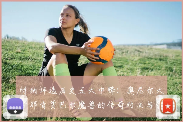 特纳评选历史五大中锋：奥尼尔大梦邓肯贾巴尔魔兽的传奇对决与影响