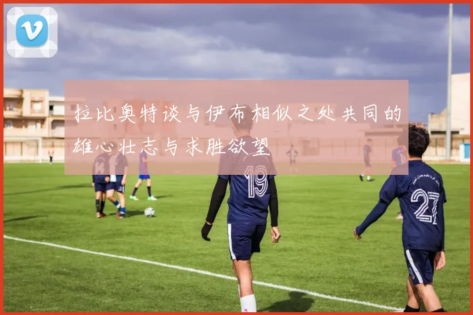 拉比奥特谈与伊布相似之处共同的雄心壮志与求胜欲望