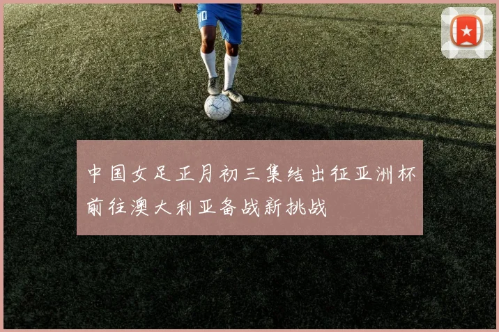 中国女足正月初三集结出征亚洲杯前往澳大利亚备战新挑战