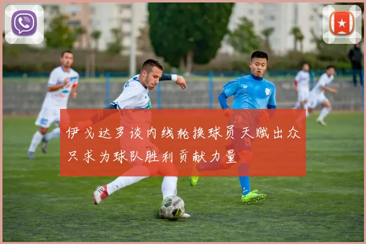 伊戈达罗谈内线轮换球员天赋出众只求为球队胜利贡献力量